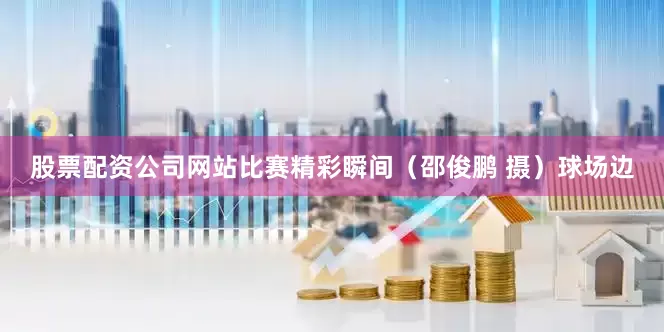 股票配资公司网站比赛精彩瞬间（邵俊鹏 摄）球场边