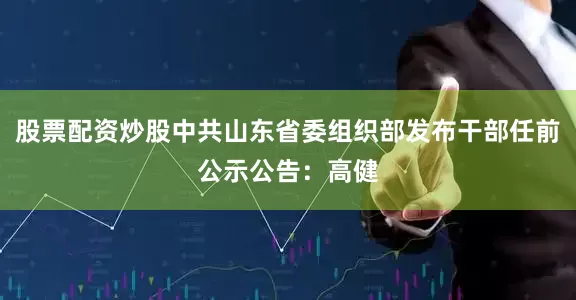 股票配资炒股中共山东省委组织部发布干部任前公示公告：高健
