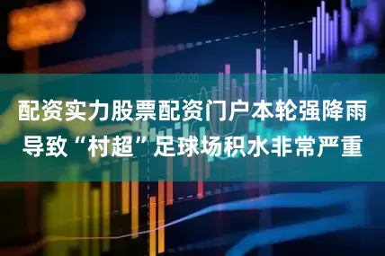 配资实力股票配资门户本轮强降雨导致“村超”足球场积水非常严重