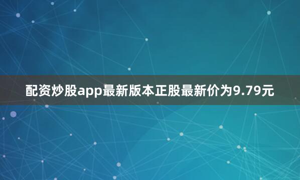 配资炒股app最新版本正股最新价为9.79元