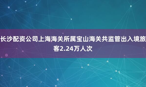 长沙配资公司上海海关所属宝山海关共监管出入境旅客2.24万人次