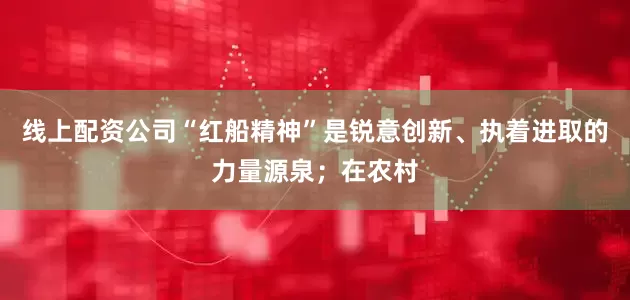 线上配资公司“红船精神”是锐意创新、执着进取的力量源泉；在农村