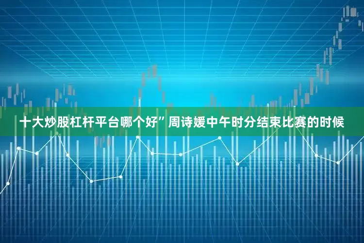 十大炒股杠杆平台哪个好”　　周诗媛中午时分结束比赛的时候