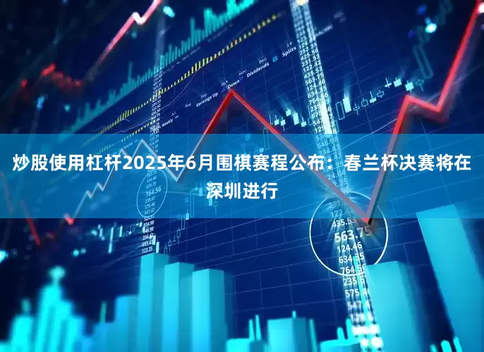 炒股使用杠杆2025年6月围棋赛程公布：春兰杯决赛将在深圳进行