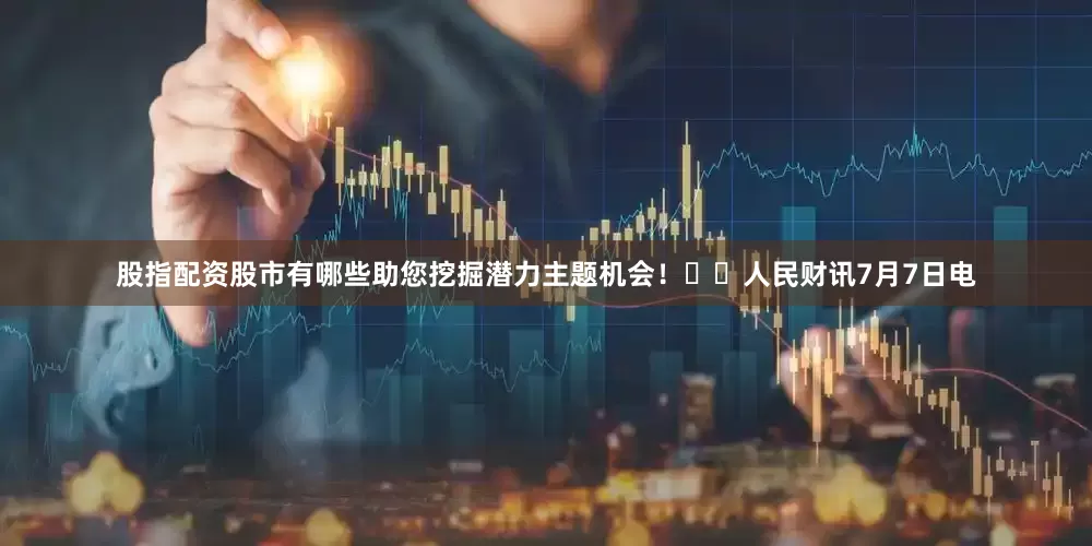 股指配资股市有哪些助您挖掘潜力主题机会！		人民财讯7月7日电
