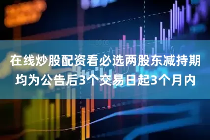 在线炒股配资看必选两股东减持期均为公告后3个交易日起3个月内