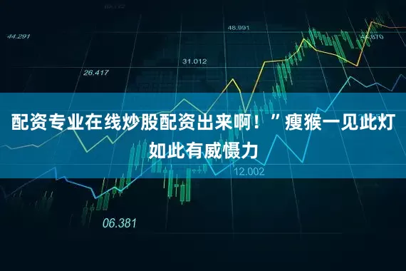 配资专业在线炒股配资出来啊！”瘦猴一见此灯如此有威慑力