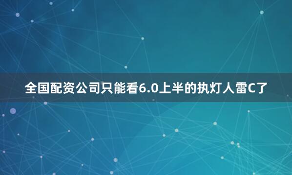 全国配资公司只能看6.0上半的执灯人雷C了