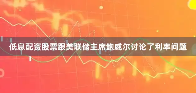 低息配资股票跟美联储主席鲍威尔讨论了利率问题