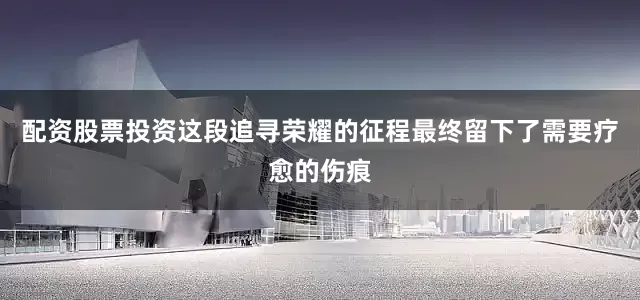 配资股票投资这段追寻荣耀的征程最终留下了需要疗愈的伤痕