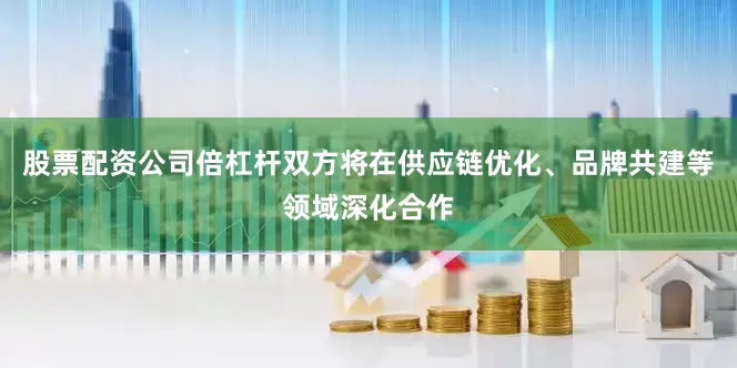 股票配资公司倍杠杆双方将在供应链优化、品牌共建等领域深化合作