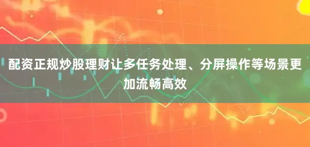 配资正规炒股理财让多任务处理、分屏操作等场景更加流畅高效