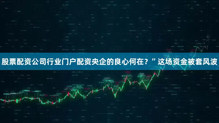 股票配资公司行业门户配资央企的良心何在？”这场资金被套风波