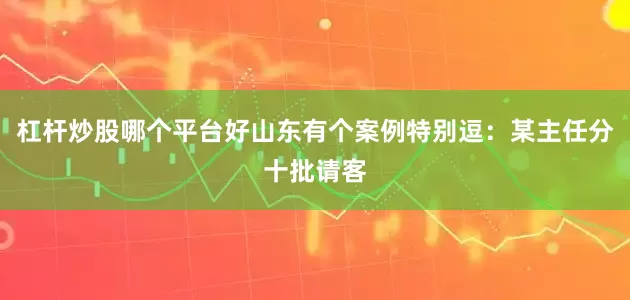 杠杆炒股哪个平台好山东有个案例特别逗：某主任分十批请客
