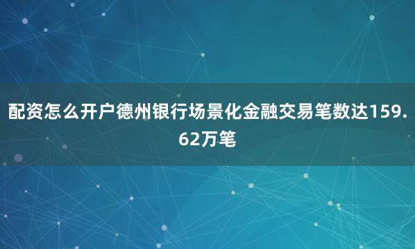 配资怎么开户德州银行场景化金融交易笔数达159.62万笔