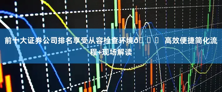 前十大证券公司排名享受从容检查环境🚄 高效便捷简化流程+现场解读