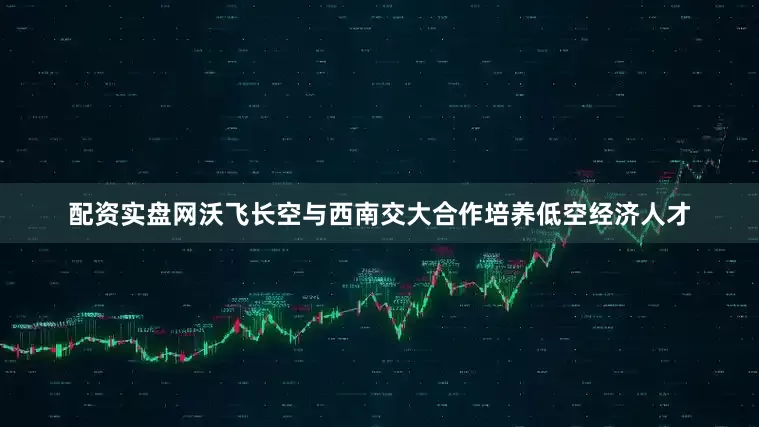 配资实盘网沃飞长空与西南交大合作培养低空经济人才